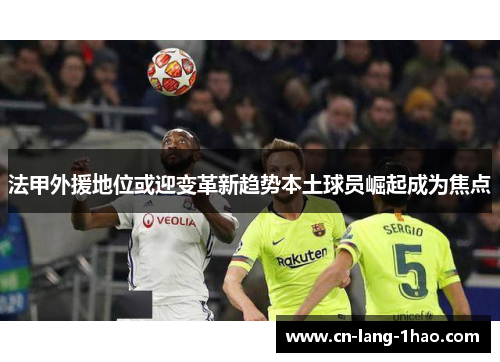 法甲外援地位或迎变革新趋势本土球员崛起成为焦点