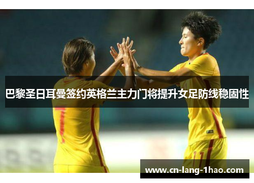 巴黎圣日耳曼签约英格兰主力门将提升女足防线稳固性