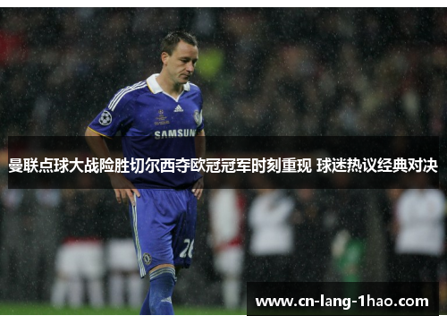 曼联点球大战险胜切尔西夺欧冠冠军时刻重现 球迷热议经典对决 曼联点球大战险胜切尔西夺欧冠冠军时刻重现 球迷热议经典对决